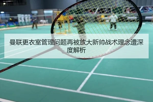 曼联更衣室管理问题再被放大新帅战术理念遭深度解析